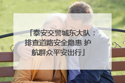 泰安交警城东大队：排查道路安全隐患 护航群众平安出行